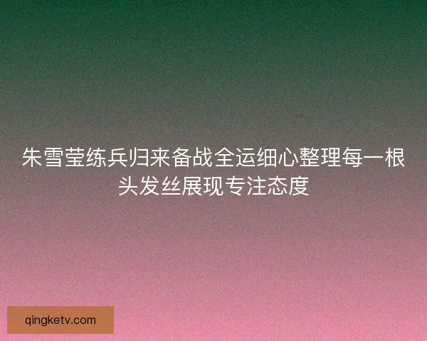 朱雪莹练兵归来备战全运细心整理每一根头发丝展现专注态度