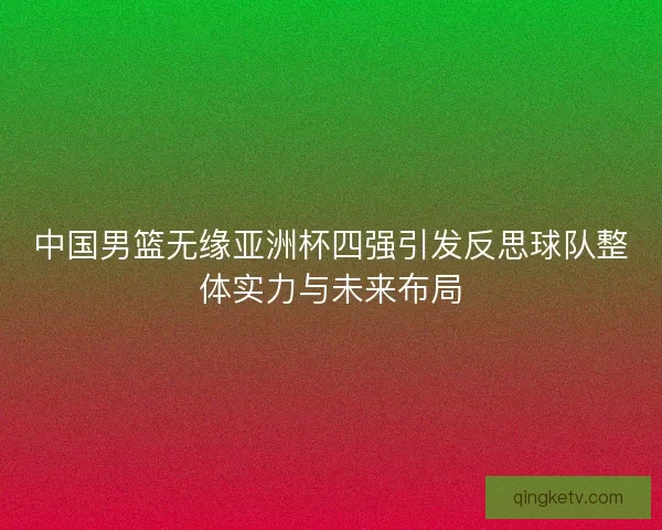 中国男篮无缘亚洲杯四强引发反思球队整体实力与未来布局