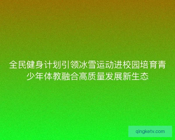 全民健身计划引领冰雪运动进校园培育青少年体教融合高质量发展新生态